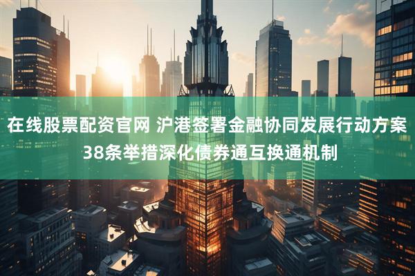 在线股票配资官网 沪港签署金融协同发展行动方案 38条举措深化债券通互换通机制