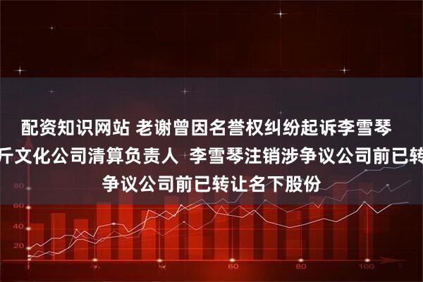 配资知识网站 老谢曾因名誉权纠纷起诉李雪琴  李雪琴为十斤文化公司清算负责人  李雪琴注销涉争议公司前已转让名下股份