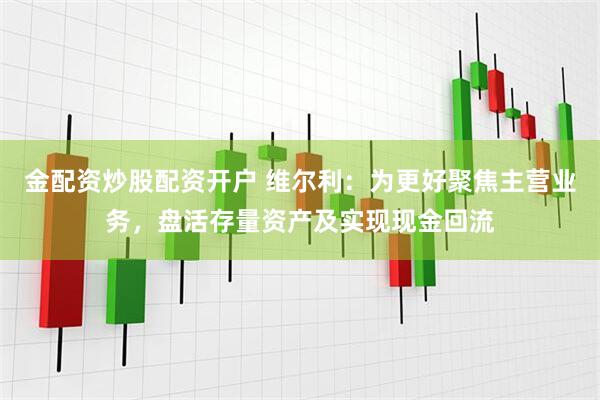 金配资炒股配资开户 维尔利：为更好聚焦主营业务，盘活存量资产及实现现金回流