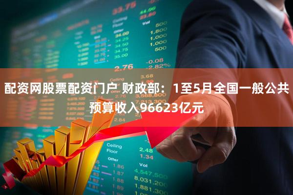 配资网股票配资门户 财政部：1至5月全国一般公共预算收入96623亿元