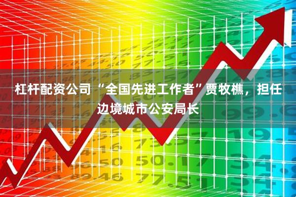 杠杆配资公司 “全国先进工作者”贾牧樵，担任边境城市公安局长