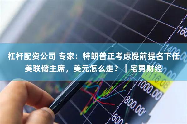 杠杆配资公司 专家：特朗普正考虑提前提名下任美联储主席，美元怎么走？｜宅男财经