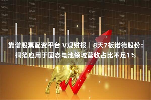 靠谱股票配资平台 V观财报｜8天7板诺德股份：铜箔应用于固态电池领域营收占比不足1%