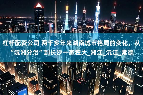 杠杆配资公司 两千多年来湖南城市格局的变化，从“沅湘分治”到长沙一家独大_湘江_沅江_常德