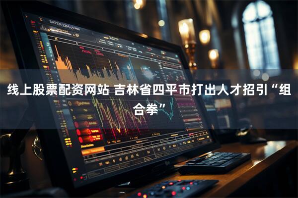 线上股票配资网站 吉林省四平市打出人才招引“组合拳”