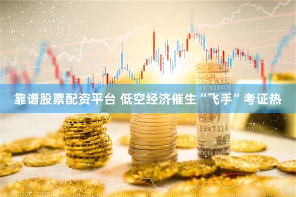 靠谱股票配资平台 低空经济催生“飞手”考证热