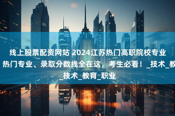 线上股票配资网站 2024江苏热门高职院校专业大揭秘！热门专业、录取分数线全在这，考生必看！_技术_教育_职业