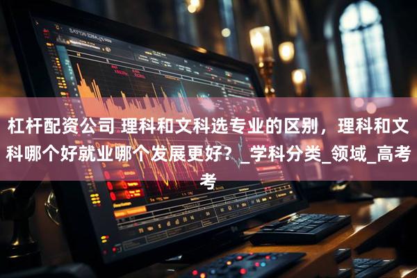 杠杆配资公司 理科和文科选专业的区别，理科和文科哪个好就业哪个发展更好？_学科分类_领域_高考