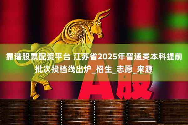 靠谱股票配资平台 江苏省2025年普通类本科提前批次投档线出炉_招生_志愿_来源