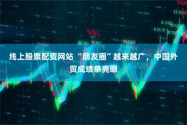 线上股票配资网站 “朋友圈”越来越广，中国外贸成绩单亮眼