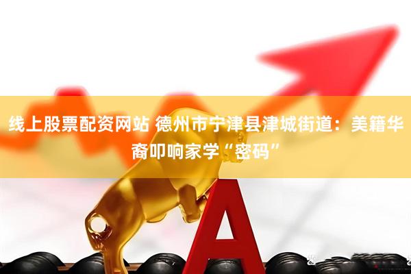 线上股票配资网站 德州市宁津县津城街道：美籍华裔叩响家学“密码”