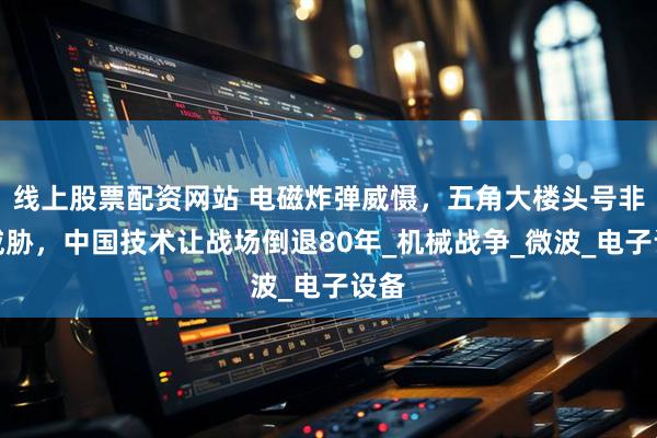 线上股票配资网站 电磁炸弹威慑，五角大楼头号非核威胁，中国技术让战场倒退80年_机械战争_微波_电子设备