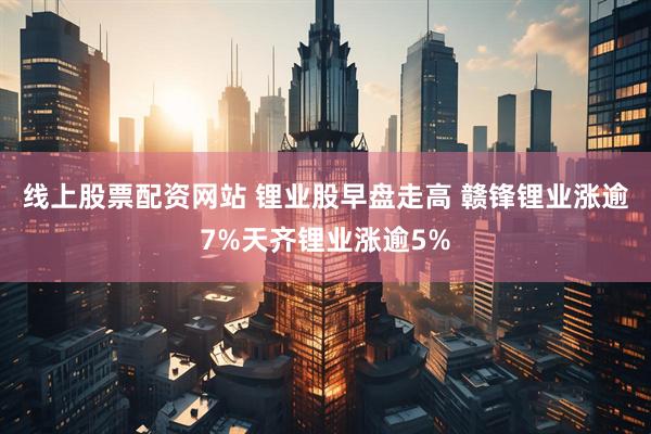 线上股票配资网站 锂业股早盘走高 赣锋锂业涨逾7%天齐锂业涨逾5%