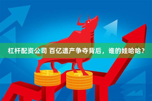 杠杆配资公司 百亿遗产争夺背后，谁的娃哈哈？