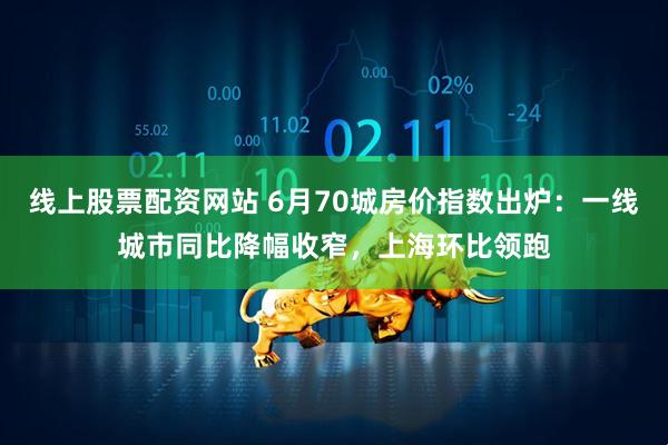 线上股票配资网站 6月70城房价指数出炉：一线城市同比降幅收窄，上海环比领跑