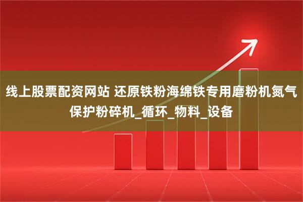 线上股票配资网站 还原铁粉海绵铁专用磨粉机氮气保护粉碎机_循环_物料_设备
