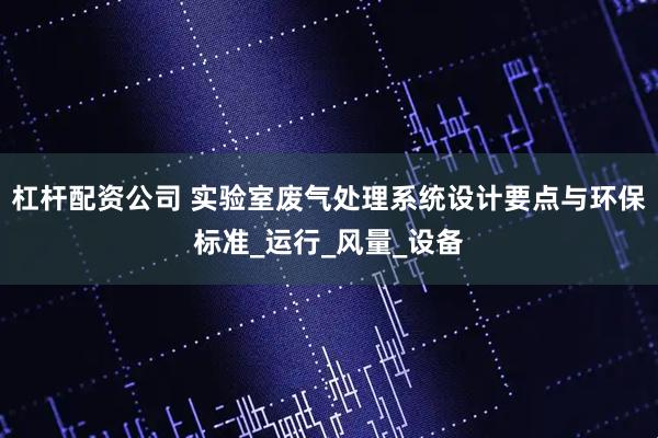 杠杆配资公司 实验室废气处理系统设计要点与环保标准_运行_风量_设备