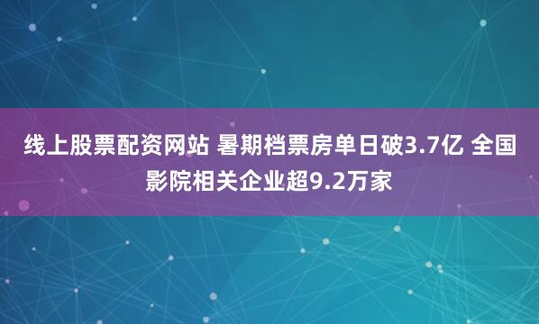 线上股票配资网站 暑期档票房单日破3.7亿 全国影院相关企业超9.2万家
