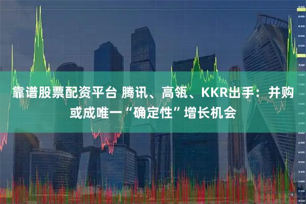 靠谱股票配资平台 腾讯、高瓴、KKR出手：并购或成唯一“确定性”增长机会